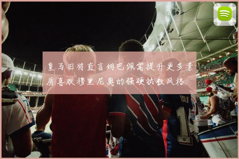 皇马旧将直言姆巴佩需提升更多素质喜欢穆里尼奥的强硬执教风格