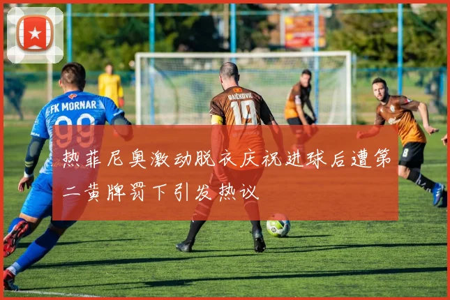 热菲尼奥激动脱衣庆祝进球后遭第二黄牌罚下引发热议