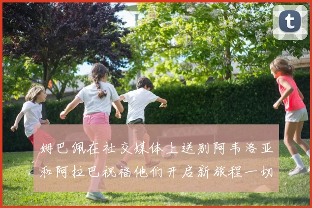 姆巴佩在社交媒体上送别阿韦洛亚和阿拉巴祝福他们开启新旅程一切顺利