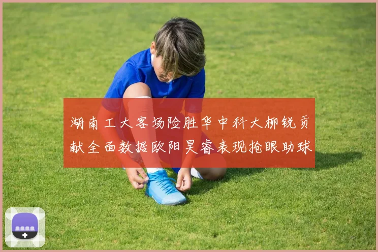 湖南工大客场险胜华中科大柳锐贡献全面数据欧阳昊睿表现抢眼助球队取胜