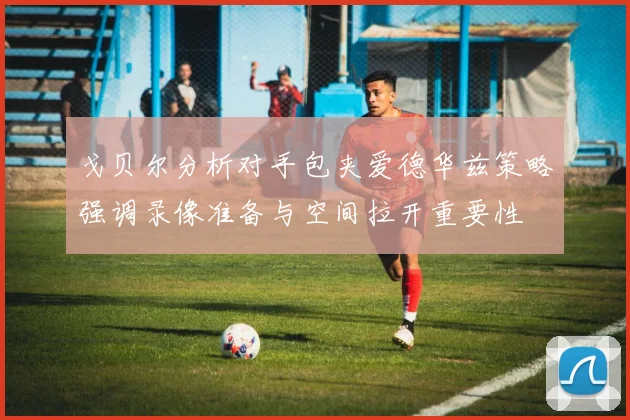 戈贝尔分析对手包夹爱德华兹策略强调录像准备与空间拉开重要性