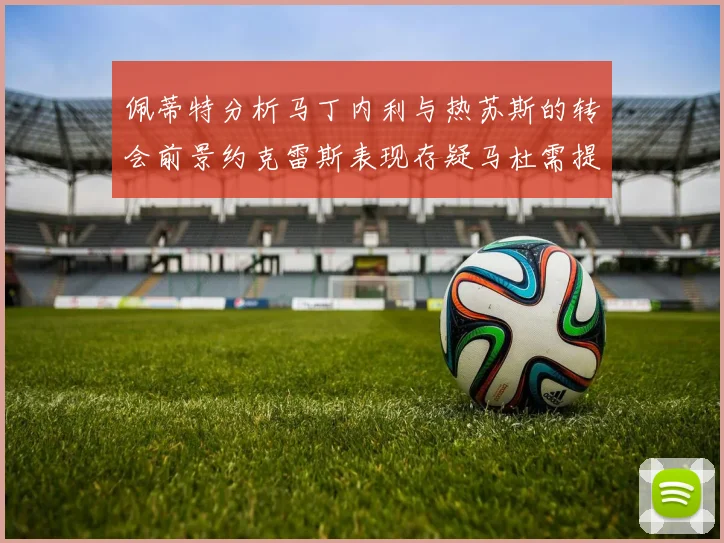 佩蒂特分析马丁内利与热苏斯的转会前景约克雷斯表现存疑马杜需提升才能留队