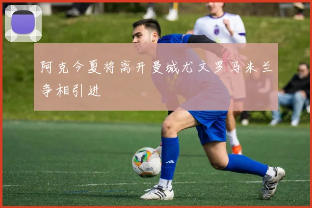 阿克今夏将离开曼城尤文罗马米兰争相引进