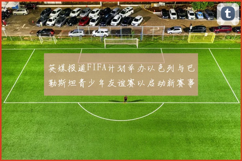 英媒报道FIFA计划举办以色列与巴勒斯坦青少年友谊赛以启动新赛事