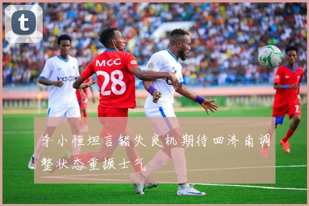 李小恒坦言错失良机期待回济南调整状态重振士气