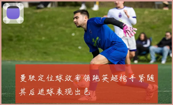 曼联定位球效率领跑英超枪手紧随其后进球表现出色