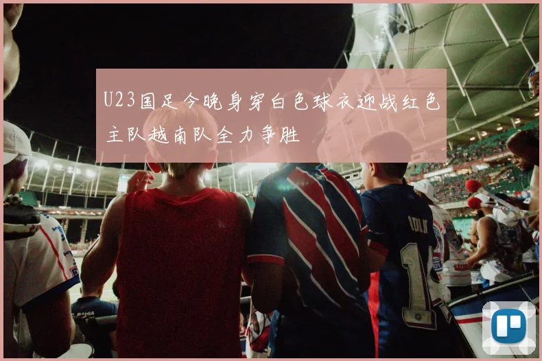 U23国足今晚身穿白色球衣迎战红色主队越南队全力争胜