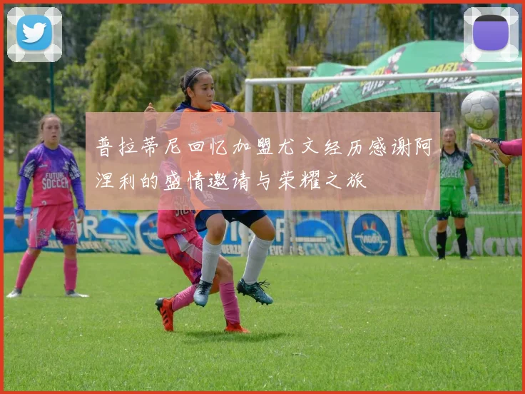 普拉蒂尼回忆加盟尤文经历感谢阿涅利的盛情邀请与荣耀之旅