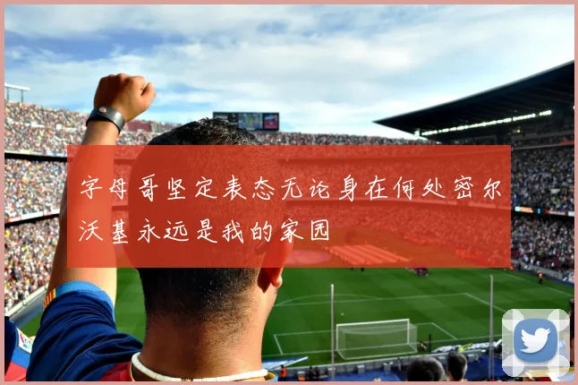 字母哥坚定表态无论身在何处密尔沃基永远是我的家园